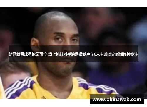 篮网新晋球星掩面而泣 场上挑衅对手遭遇滑铁卢 76人主帅淡定喊话保持专注